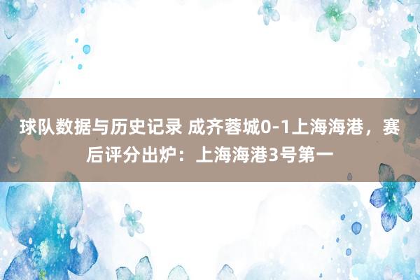 球队数据与历史记录 成齐蓉城0-1上海海港，赛后评分出炉：上海海港3号第一