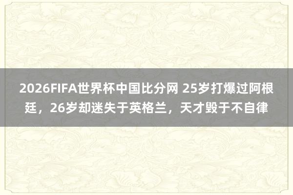 2026FIFA世界杯中国比分网 25岁打爆过阿根廷，26岁却迷失于英格兰，天才毁于不自律