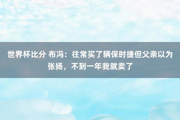 世界杯比分 布冯：往常买了辆保时捷但父亲以为张扬，不到一年我就卖了