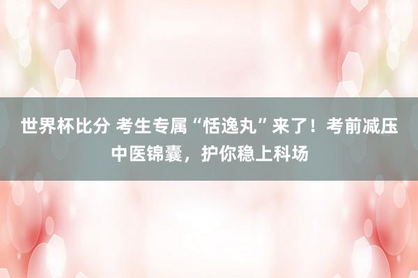 世界杯比分 考生专属“恬逸丸”来了！考前减压中医锦囊，护你稳上科场