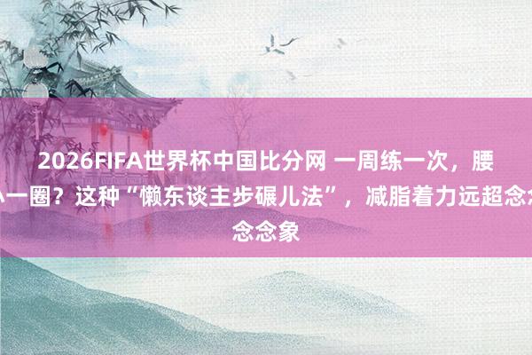2026FIFA世界杯中国比分网 一周练一次，腰身小一圈？这种“懒东谈主步碾儿法”，减脂着力远超念念象