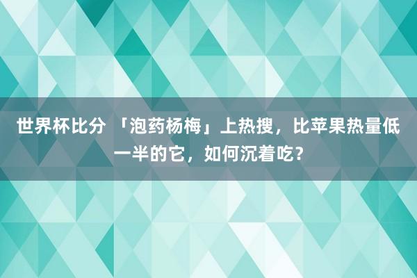 世界杯比分 「泡药杨梅」上热搜，比苹果热量低一半的它，如何沉着吃？