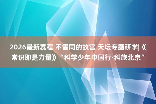 2026最新赛程 不雷同的故宫 天坛专题研学|《常识即是力量》“科学少年中国行·科旅北京”