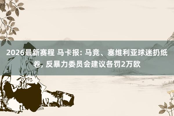 2026最新赛程 马卡报: 马竞、塞维利亚球迷扔纸卷， 反暴力委员会建议各罚2万欧