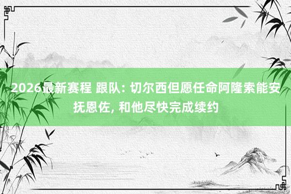 2026最新赛程 跟队: 切尔西但愿任命阿隆索能安抚恩佐， 和他尽快完成续约