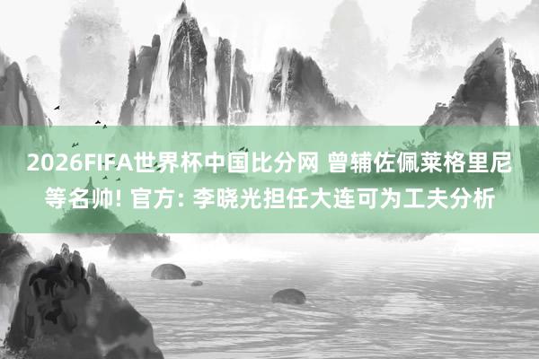 2026FIFA世界杯中国比分网 曾辅佐佩莱格里尼等名帅! 官方: 李晓光担任大连可为工夫分析