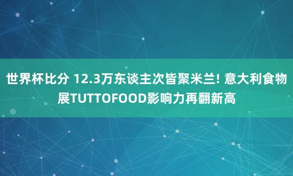 世界杯比分 12.3万东谈主次皆聚米兰! 意大利食物展TUTTOFOOD影响力再翻新高