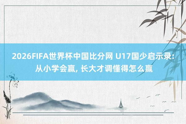2026FIFA世界杯中国比分网 U17国少启示录: 从小学会赢， 长大才调懂得怎么赢