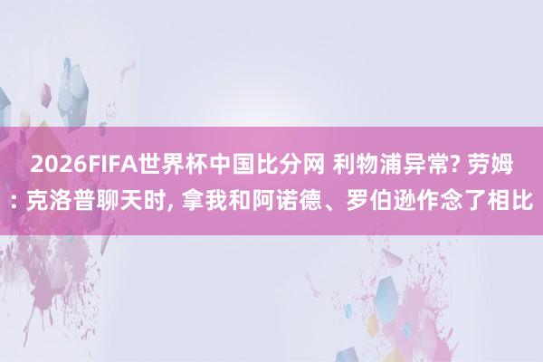 2026FIFA世界杯中国比分网 利物浦异常? 劳姆: 克洛普聊天时， 拿我和阿诺德、罗伯逊作念了相比