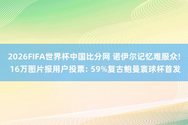 2026FIFA世界杯中国比分网 诺伊尔记忆难服众! 16万图片报用户投票: 59%复古鲍曼寰球杯首发