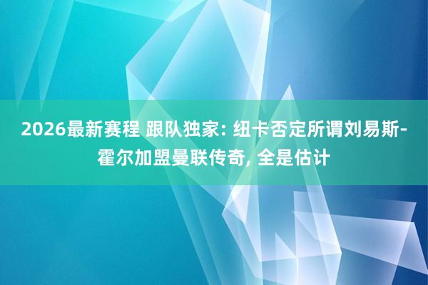 2026最新赛程 跟队独家: 纽卡否定所谓刘易斯-霍尔加盟曼联传奇， 全是估计