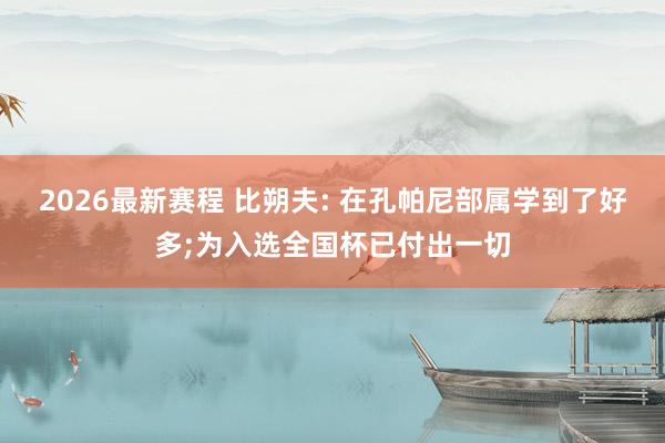 2026最新赛程 比朔夫: 在孔帕尼部属学到了好多;为入选全国杯已付出一切