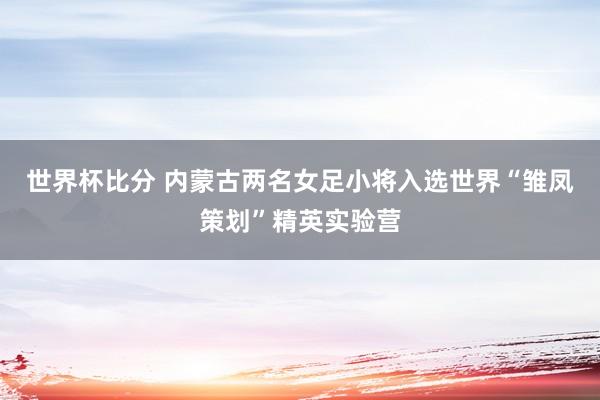 世界杯比分 内蒙古两名女足小将入选世界“雏凤策划”精英实验营