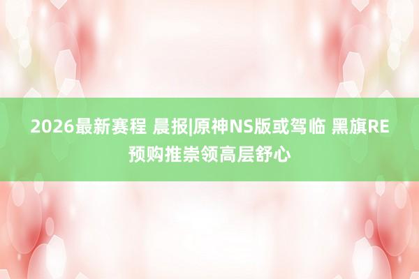 2026最新赛程 晨报|原神NS版或驾临 黑旗RE预购推崇领高层舒心