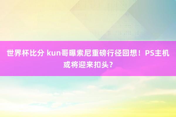 世界杯比分 kun哥曝索尼重磅行径回想！PS主机或将迎来扣头？