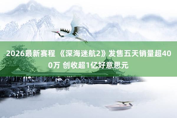 2026最新赛程 《深海迷航2》发售五天销量超400万 创收超1亿好意思元