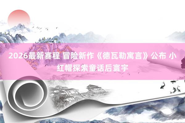 2026最新赛程 冒险新作《德瓦勒寓言》公布 小红帽探索童话后寰宇
