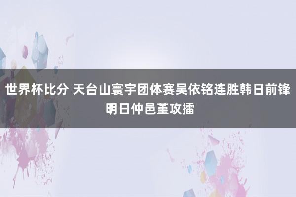 世界杯比分 天台山寰宇团体赛吴依铭连胜韩日前锋 明日仲邑堇攻擂