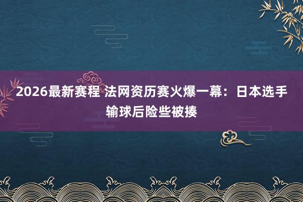 2026最新赛程 法网资历赛火爆一幕：日本选手输球后险些被揍