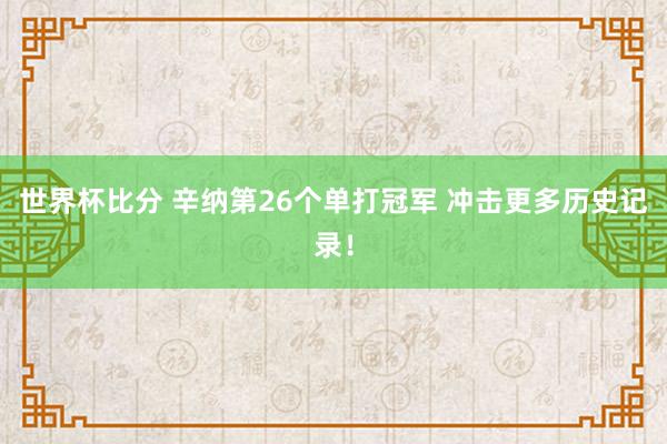 世界杯比分 辛纳第26个单打冠军 冲击更多历史记录！