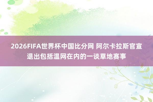 2026FIFA世界杯中国比分网 阿尔卡拉斯官宣退出包括温网在内的一谈草地赛事
