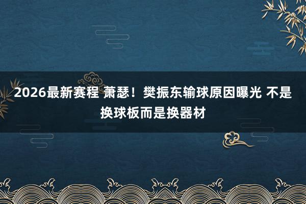 2026最新赛程 萧瑟！樊振东输球原因曝光 不是换球板而是换器材