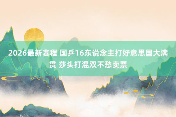 2026最新赛程 国乒16东说念主打好意思国大满贯 莎头打混双不愁卖票