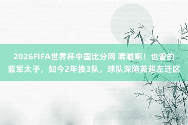 2026FIFA世界杯中国比分网 唏嘘啊！也曾的蓝军太子，如今2年换3队，球队深陷英超左迁区