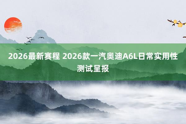 2026最新赛程 2026款一汽奥迪A6L日常实用性测试呈报
