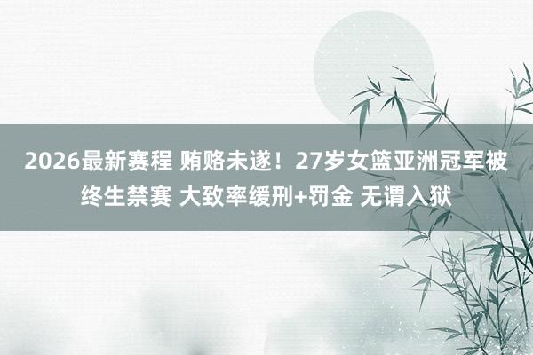 2026最新赛程 贿赂未遂！27岁女篮亚洲冠军被终生禁赛 大致率缓刑+罚金 无谓入狱