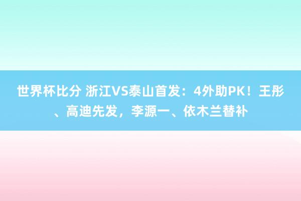 世界杯比分 浙江VS泰山首发：4外助PK！王彤、高迪先发，李源一、依木兰替补