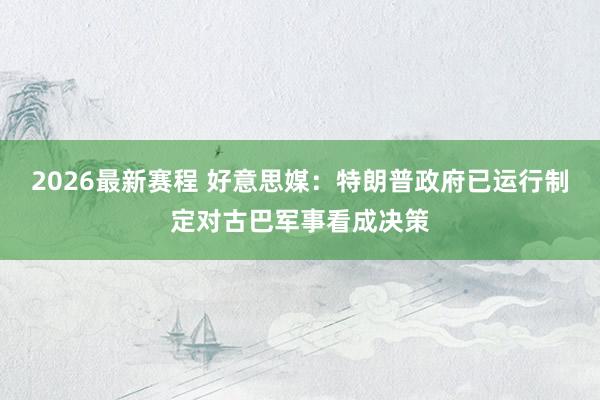 2026最新赛程 好意思媒：特朗普政府已运行制定对古巴军事看成决策