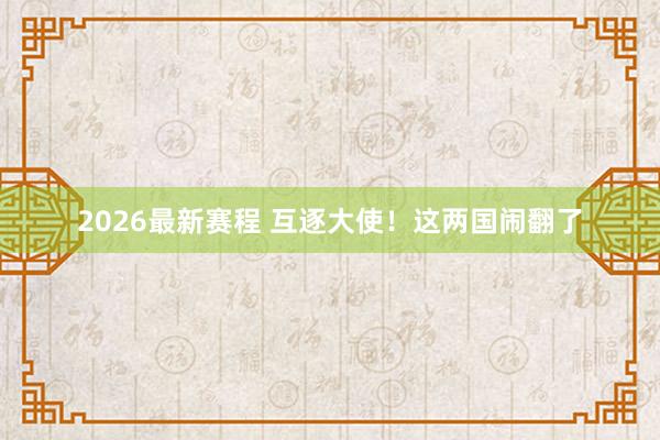 2026最新赛程 互逐大使！这两国闹翻了
