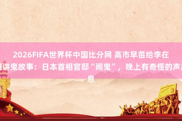 2026FIFA世界杯中国比分网 高市早苗给李在明讲鬼故事：日本首相官邸“闹鬼”，晚上有奇怪的声息