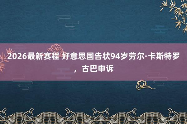 2026最新赛程 好意思国告状94岁劳尔·卡斯特罗，古巴申诉