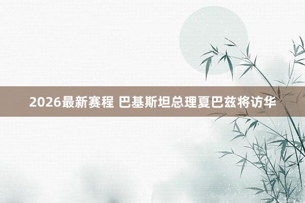 2026最新赛程 巴基斯坦总理夏巴兹将访华