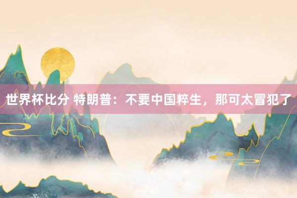 世界杯比分 特朗普：不要中国粹生，那可太冒犯了