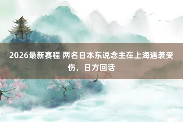 2026最新赛程 两名日本东说念主在上海遇袭受伤，日方回话