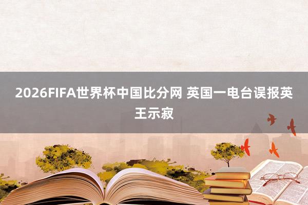 2026FIFA世界杯中国比分网 英国一电台误报英王示寂