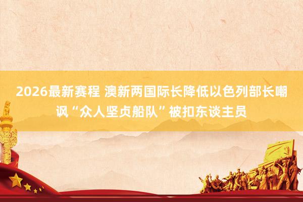 2026最新赛程 澳新两国际长降低以色列部长嘲讽“众人坚贞船队”被扣东谈主员