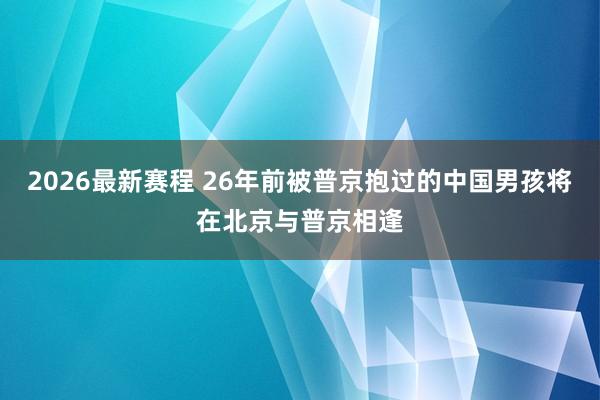 2026最新赛程 26年前被普京抱过的中国男孩将在北京与普京相逢