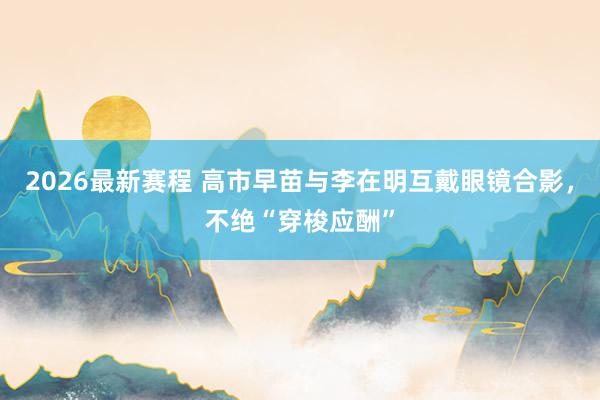 2026最新赛程 高市早苗与李在明互戴眼镜合影，不绝“穿梭应酬”