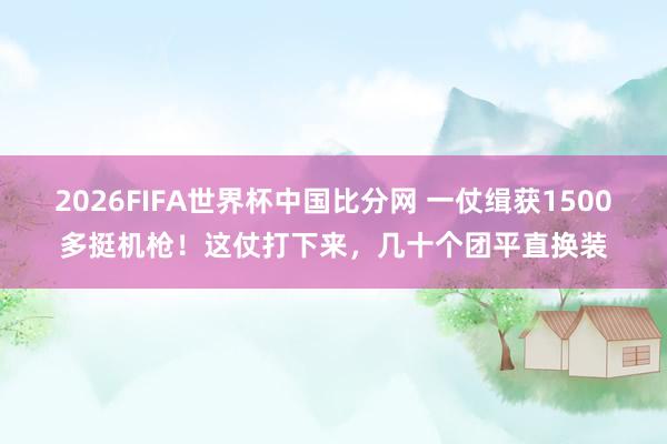 2026FIFA世界杯中国比分网 一仗缉获1500多挺机枪！这仗打下来，几十个团平直换装