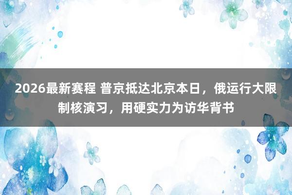 2026最新赛程 普京抵达北京本日，俄运行大限制核演习，用硬实力为访华背书