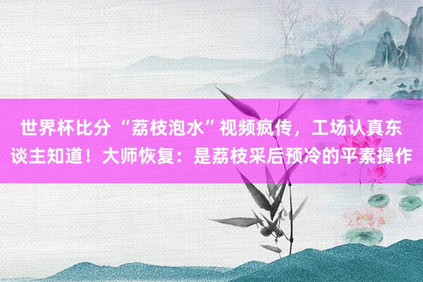 世界杯比分 “荔枝泡水”视频疯传，工场认真东谈主知道！大师恢复：是荔枝采后预冷的平素操作