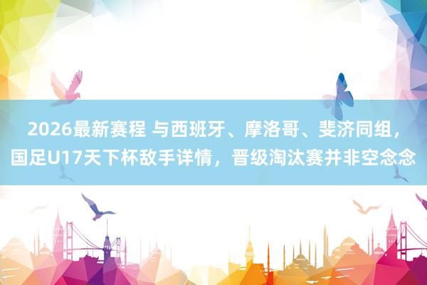 2026最新赛程 与西班牙、摩洛哥、斐济同组，国足U17天下杯敌手详情，晋级淘汰赛并非空念念