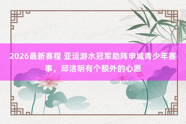 2026最新赛程 亚运游水冠军助阵申城青少年赛事，邱洁明有个额外的心愿