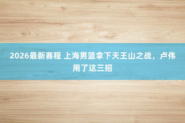 2026最新赛程 上海男篮拿下天王山之战，卢伟用了这三招