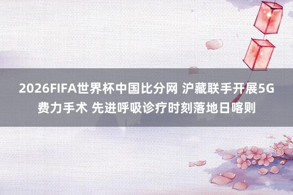 2026FIFA世界杯中国比分网 沪藏联手开展5G费力手术 先进呼吸诊疗时刻落地日喀则