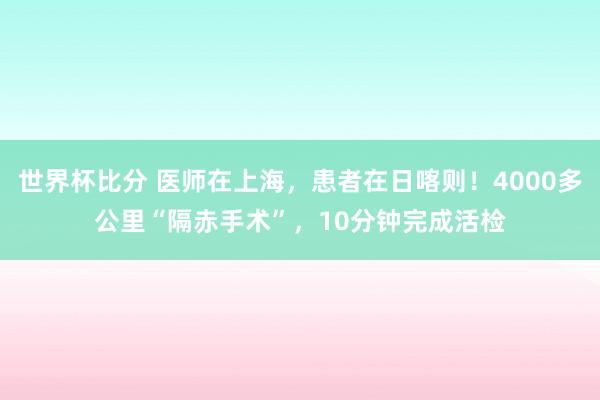 世界杯比分 医师在上海，患者在日喀则！4000多公里“隔赤手术”，10分钟完成活检